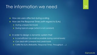 @gmuecke
The information we need
 How are users affected during scaling
 How are the Response Times (with regard to SLAs)
 During unexpected loads
 During typical usage (which is not constant)
 In order to design a dynamic system that
 Is cost-efficient (as small as possible during normal loads)
 Can deal with (unexpected) peak loads
 Fulfills the SLAs (Reliability, Response Times, Throughput, …)
28
 