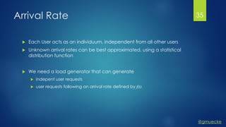 @gmuecke
Arrival Rate
 Each User acts as an individuum, independent from all other users
 Unknown arrival rates can be best approximated, using a statistical
distribution function
 We need a load generator that can generate
 indepent user requests
 user requests following an arrival rate defined by f(t)
35
 