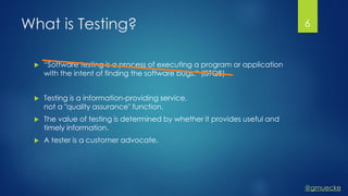 @gmuecke
What is Testing?
 “Software testing is a process of executing a program or application
with the intent of finding the software bugs.” (ISTQB)
 Testing is a information-providing service,
not a "quality assurance" function.
 The value of testing is determined by whether it provides useful and
timely information.
 A tester is a customer advocate.
6
 