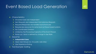@gmuecke
Event Based Load Generation
 Characteristics
 Simulated Users are Independent
 Sent Requests are independent from previous Requests
 Requests/Responses are handled asynchronously
 Requires less resources for same load as thread based systems
 No Coordinated Omission
 Limited by the Processing Capacity of the Event-Thread
 Ramp up / down is defined by change in User Rate
 Good for
 Independent Users
 Open User Groups (i.e. for public web sites)
 User Experience Rating
 Tool-Example: Gatling
48
 