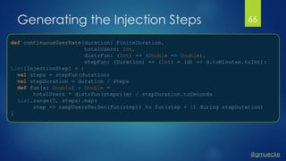 @gmuecke
Generating the Injection Steps
def continuousUserRate(duration: FiniteDuration,
totalUsers: Int,
distrFun: (Int) => (Double => Double),
stepFun: (Duration) => (Int) = (d) => d.toMinutes.toInt):
List[InjectionStep] = {
val steps = stepFun(duration)
val stepDuration = duration / steps
def fun(x: Double) : Double =
totalUsers * distrFun(steps)(x) / stepDuration.toSeconds
List.range(0, steps).map(
step => rampUsersPerSec(fun(step)) to fun(step + 1) during stepDuration)
}
66
 