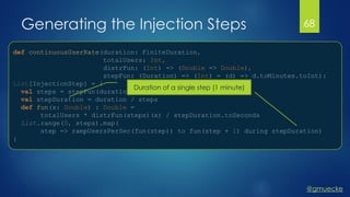 @gmuecke
def continuousUserRate(duration: FiniteDuration,
totalUsers: Int,
distrFun: (Int) => (Double => Double),
stepFun: (Duration) => (Int) = (d) => d.toMinutes.toInt):
List[InjectionStep] = {
val steps = stepFun(duration)
val stepDuration = duration / steps
def fun(x: Double) : Double =
totalUsers * distrFun(steps)(x) / stepDuration.toSeconds
List.range(0, steps).map(
step => rampUsersPerSec(fun(step)) to fun(step + 1) during stepDuration)
}
Generating the Injection Steps 68
Duration of a single step (1 minute)
 