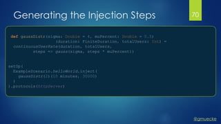 @gmuecke
Generating the Injection Steps
def gaussDistr(sigma: Double = 4, muPercent: Double = 0.5)
(duration: FiniteDuration, totalUsers: Int) =
continuousUserRate(duration, totalUsers,
steps => gauss(sigma, steps * muPercent))
setUp(
ExampleScenario.helloWorld.inject(
gaussDistr(2)(10 minutes, 30000)
)
).protocols(httpServer)
70
 