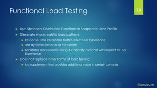 @gmuecke
Functional Load Testing
 Uses Statistical Distribution Functions to Shape the Load Profile
 Generate more realistic load patterns
 Response Time Percentiles better reflect User Experience
 Test dynamic behavior of the system
 Facilitates more realistic Sizing & Capacity Forecast with respect to User
Experience
 Does not replace other forms of load testing
 Is a supplement that provides additional value in certain contexts
79
 