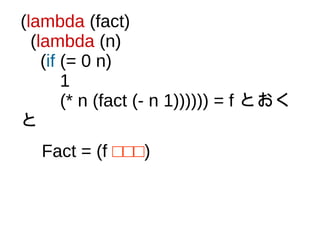 (lambda (fact)
(lambda (n)
(if (= 0 n)
1
(* n (fact (- n 1)))))) = f とおく
と
Fact = (f □□□)
 