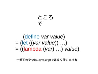 (define var value)
≒ (let ((var value)) …)
≒ ((lambda (var) …) value)
ところ
で
一番下のやつはJavaScriptでは良く使いますね
 