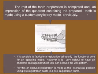 The rest of the tooth preparation is completed and an
impression of the quadrant containing the prepared tooth is
made using a custom acrylic tray made previously. 22
• It is possible to fabricate a restoration using only the functional core
for an opposing model. However it is very helpful to have an
anatomic cast against which you can occlude the wax pattern.
• For this an occlusal registration is made at the intercuspal position
using bite registration paste in a bite registration frame.
 