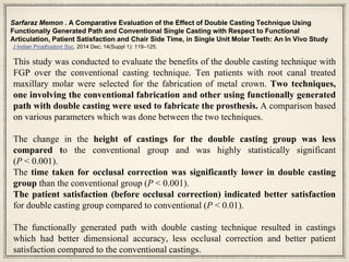 Sarfaraz Memon . A Comparative Evaluation of the Effect of Double Casting Technique Using
Functionally Generated Path and Conventional Single Casting with Respect to Functional
Articulation, Patient Satisfaction and Chair Side Time, in Single Unit Molar Teeth: An In Vivo Study
J Indian Prosthodont Soc. 2014 Dec; 14(Suppl 1): 119–125.
This study was conducted to evaluate the benefits of the double casting technique with
FGP over the conventional casting technique. Ten patients with root canal treated
maxillary molar were selected for the fabrication of metal crown. Two techniques,
one involving the conventional fabrication and other using functionally generated
path with double casting were used to fabricate the prosthesis. A comparison based
on various parameters which was done between the two techniques.
The change in the height of castings for the double casting group was less
compared to the conventional group and was highly statistically significant
(P < 0.001).
The time taken for occlusal correction was significantly lower in double casting
group than the conventional group (P < 0.001).
The patient satisfaction (before occlusal correction) indicated better satisfaction
for double casting group compared to conventional (P < 0.01).
The functionally generated path with double casting technique resulted in castings
which had better dimensional accuracy, less occlusal correction and better patient
satisfaction compared to the conventional castings.
 