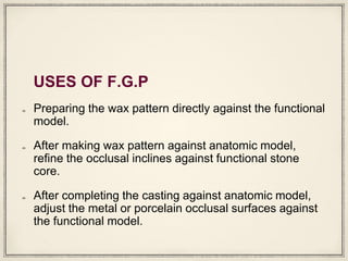 USES OF F.G.P
Preparing the wax pattern directly against the functional
model.
After making wax pattern against anatomic model,
refine the occlusal inclines against functional stone
core.
After completing the casting against anatomic model,
adjust the metal or porcelain occlusal surfaces against
the functional model.
 