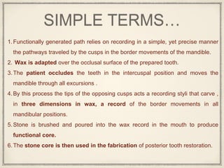 SIMPLE TERMS…
1.Functionally generated path relies on recording in a simple, yet precise manner
the pathways traveled by the cusps in the border movements of the mandible.
2. Wax is adapted over the occlusal surface of the prepared tooth.
3.The patient occludes the teeth in the intercuspal position and moves the
mandible through all excursions .
4.By this process the tips of the opposing cusps acts a recording styli that carve ,
in three dimensions in wax, a record of the border movements in all
mandibular positions.
5.Stone is brushed and poured into the wax record in the mouth to produce
functional core.
6.The stone core is then used in the fabrication of posterior tooth restoration.
 