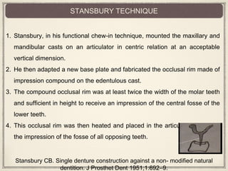 1. Stansbury, in his functional chew-in technique, mounted the maxillary and
mandibular casts on an articulator in centric relation at an acceptable
vertical dimension.
2. He then adapted a new base plate and fabricated the occlusal rim made of
impression compound on the edentulous cast.
3. The compound occlusal rim was at least twice the width of the molar teeth
and sufficient in height to receive an impression of the central fosse of the
lower teeth.
4. This occlusal rim was then heated and placed in the articulator to record
the impression of the fosse of all opposing teeth.
STANSBURY TECHNIQUE
Stansbury CB. Single denture construction against a non- modified natural
dentition. J Prosthet Dent 1951;1:692–9.
 