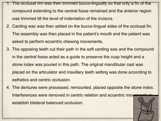 1. The occlusal rim was then trimmed bucco-lingually so that only a fin of the
compound extending to the central fosse remained and the anterior region
was trimmed till the level of indentation of the incisors.
2. Carding wax was then added on the bucco-lingual sides of the occlusal fin.
The assembly was then placed in the patient’s mouth and the patient was
asked to perform eccentric chewing movements.
3. The opposing teeth cut their path in the soft carding wax and the compound
in the central fosse acted as a guide to preserve the cusp height and a
stone index was poured in this path. The original mandibular cast was
placed on the articulator and maxillary teeth setting was done according to
esthetics and centric occlusion.
4. The dentures were processed, remounted, placed opposite the stone index.
Interferences were removed in centric relation and eccentric movements to
establish bilateral balanced occlusion.
 