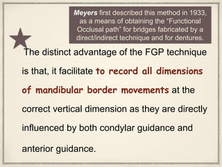 The distinct advantage of the FGP technique
is that, it facilitate to record all dimensions
of mandibular border movements at the
correct vertical dimension as they are directly
influenced by both condylar guidance and
anterior guidance.
Meyers first described this method in 1933,
as a means of obtaining the “Functional
Occlusal path” for bridges fabricated by a
direct/indirect technique and for dentures.
 