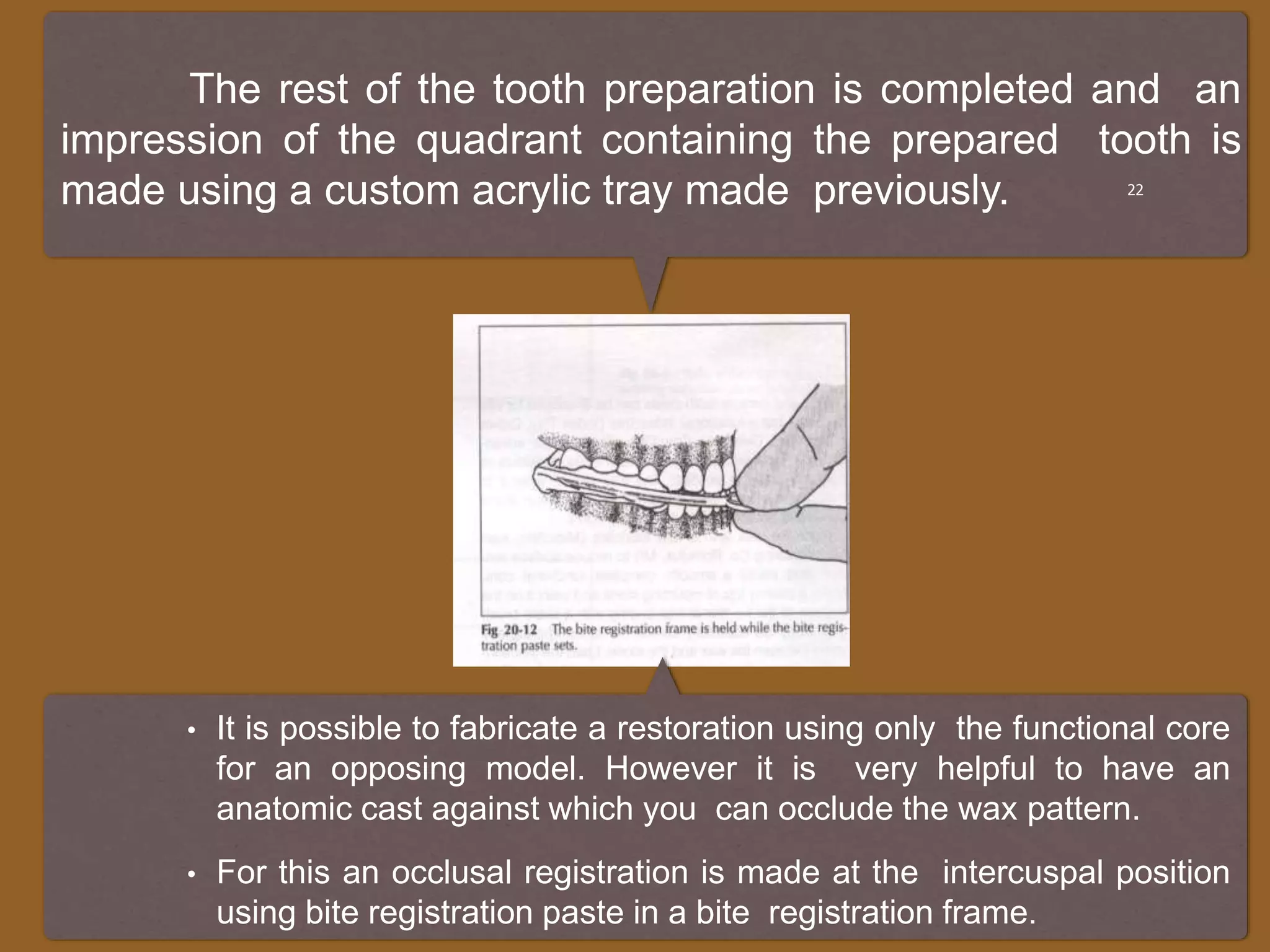 The rest of the tooth preparation is completed and an
impression of the quadrant containing the prepared tooth is
made using a custom acrylic tray made previously. 22
• It is possible to fabricate a restoration using only the functional core
for an opposing model. However it is very helpful to have an
anatomic cast against which you can occlude the wax pattern.
• For this an occlusal registration is made at the intercuspal position
using bite registration paste in a bite registration frame.
 