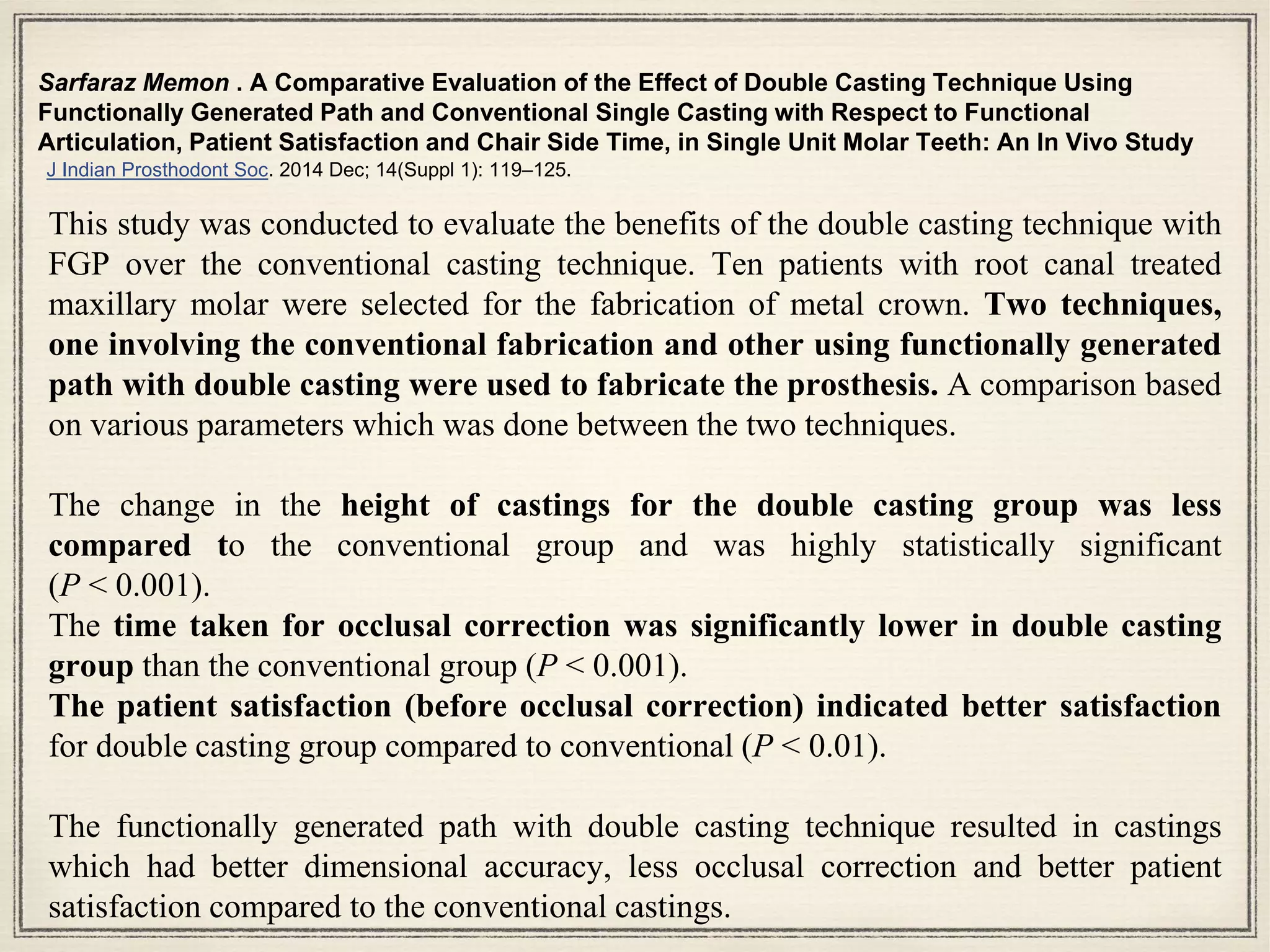 Sarfaraz Memon . A Comparative Evaluation of the Effect of Double Casting Technique Using
Functionally Generated Path and Conventional Single Casting with Respect to Functional
Articulation, Patient Satisfaction and Chair Side Time, in Single Unit Molar Teeth: An In Vivo Study
J Indian Prosthodont Soc. 2014 Dec; 14(Suppl 1): 119–125.
This study was conducted to evaluate the benefits of the double casting technique with
FGP over the conventional casting technique. Ten patients with root canal treated
maxillary molar were selected for the fabrication of metal crown. Two techniques,
one involving the conventional fabrication and other using functionally generated
path with double casting were used to fabricate the prosthesis. A comparison based
on various parameters which was done between the two techniques.
The change in the height of castings for the double casting group was less
compared to the conventional group and was highly statistically significant
(P < 0.001).
The time taken for occlusal correction was significantly lower in double casting
group than the conventional group (P < 0.001).
The patient satisfaction (before occlusal correction) indicated better satisfaction
for double casting group compared to conventional (P < 0.01).
The functionally generated path with double casting technique resulted in castings
which had better dimensional accuracy, less occlusal correction and better patient
satisfaction compared to the conventional castings.
 