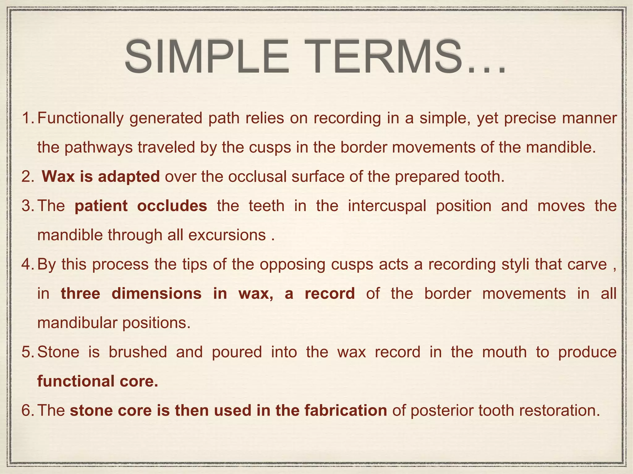 SIMPLE TERMS…
1.Functionally generated path relies on recording in a simple, yet precise manner
the pathways traveled by the cusps in the border movements of the mandible.
2. Wax is adapted over the occlusal surface of the prepared tooth.
3.The patient occludes the teeth in the intercuspal position and moves the
mandible through all excursions .
4.By this process the tips of the opposing cusps acts a recording styli that carve ,
in three dimensions in wax, a record of the border movements in all
mandibular positions.
5.Stone is brushed and poured into the wax record in the mouth to produce
functional core.
6.The stone core is then used in the fabrication of posterior tooth restoration.
 