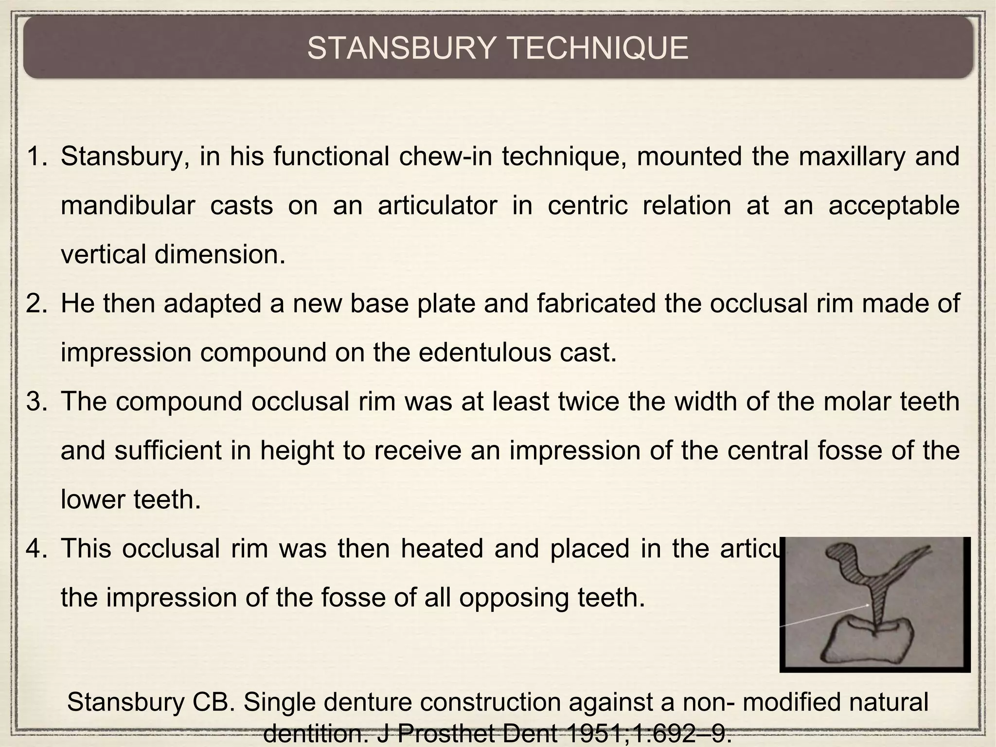 1. Stansbury, in his functional chew-in technique, mounted the maxillary and
mandibular casts on an articulator in centric relation at an acceptable
vertical dimension.
2. He then adapted a new base plate and fabricated the occlusal rim made of
impression compound on the edentulous cast.
3. The compound occlusal rim was at least twice the width of the molar teeth
and sufficient in height to receive an impression of the central fosse of the
lower teeth.
4. This occlusal rim was then heated and placed in the articulator to record
the impression of the fosse of all opposing teeth.
STANSBURY TECHNIQUE
Stansbury CB. Single denture construction against a non- modified natural
dentition. J Prosthet Dent 1951;1:692–9.
 
