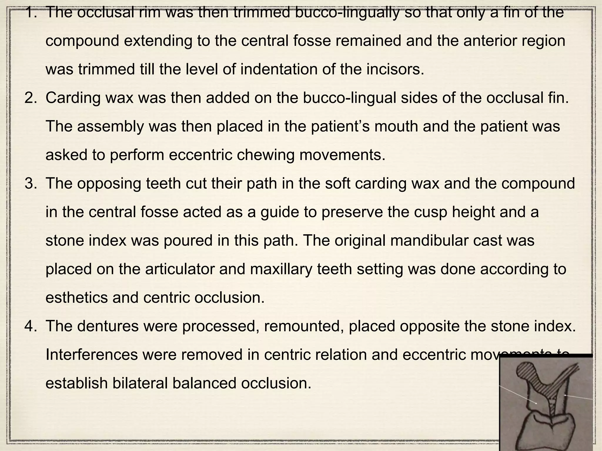 1. The occlusal rim was then trimmed bucco-lingually so that only a fin of the
compound extending to the central fosse remained and the anterior region
was trimmed till the level of indentation of the incisors.
2. Carding wax was then added on the bucco-lingual sides of the occlusal fin.
The assembly was then placed in the patient’s mouth and the patient was
asked to perform eccentric chewing movements.
3. The opposing teeth cut their path in the soft carding wax and the compound
in the central fosse acted as a guide to preserve the cusp height and a
stone index was poured in this path. The original mandibular cast was
placed on the articulator and maxillary teeth setting was done according to
esthetics and centric occlusion.
4. The dentures were processed, remounted, placed opposite the stone index.
Interferences were removed in centric relation and eccentric movements to
establish bilateral balanced occlusion.
 