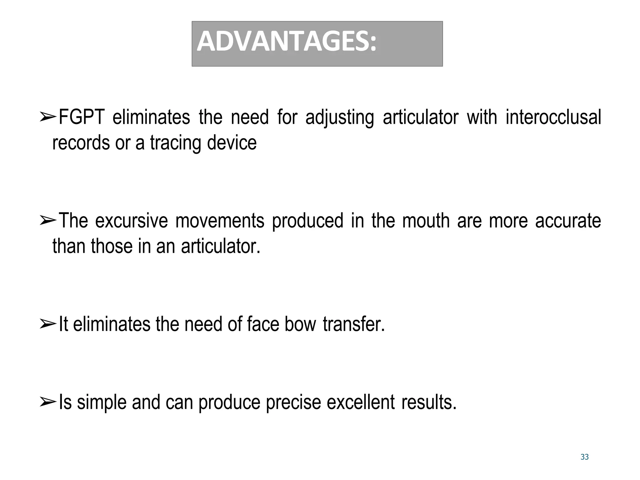 33
ADVANTAGES:
➢FGPT eliminates the need for adjusting articulator with interocclusal
records or a tracing device
➢The excursive movements produced in the mouth are more accurate
than those in an articulator.
➢It eliminates the need of face bow transfer.
➢Is simple and can produce precise excellent results.
 