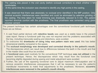 • The casting was placed in the oral cavity (before occlusal correction) to check whether it felt
comfortable.
• At the same time the occlusion was checked to identify any high points in the casting.
• It was observed that there was absolutely no occlusal error identified in the MIP position. Only
minimal eccentric interferences were identified and could be eliminated by selective grinding of
the casting. The time taken for metal trimming was drastically reduced to 5 min. The patient
reported absolute comfort with the prosthesis. The final prosthesis was cemented using glass
ionomer cement
The present technique has certain advantages over the conventional functional path technique;
these are as follows:
1 A cast fixed partial denture with retentive beads was used as a stable base in the present
case report. Hence a functional path tray was not required and the problems associated with
the tray, including inaccurate seating and distortions, were avoided.
2 To overcome the drawbacks of using inlay wax pattern resin was used; this has better
dimensional stability compared to the waxes.
3 The occlusal morphology was developed and corrected directly in the patient's mouth.
The discrepancies which can result due to differences between the teeth in the mouth and that
in the master dies could thus be avoided.
4 A functional core used routinely for the conventional FGP technique was not utilized in the
present technique. Hence, the discrepancies which may result from the functional core
becoming slightly degraded during waxing and metal adjustment were avoided.
5 Further, the use of the opposing functional core to adjust maximum intercuspation and to
remove eccentric interferences presupposes that it will be necessary to use the patient's
mandibular movements to make final adjustments to the prosthesis. Moreover, eccentric
interferences were removed in the patient's mouth directly.
 