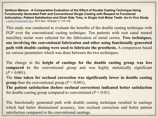 Sarfaraz Memon . A Comparative Evaluation of the Effect of Double Casting Technique Using
Functionally Generated Path and Conventional Single Casting with Respect to Functional
Articulation, Patient Satisfaction and Chair Side Time, in Single Unit Molar Teeth: An In Vivo Study
J Indian Prosthodont Soc. 2014 Dec; 14(Suppl 1): 119–125.
This study was conducted to evaluate the benefits of the double casting technique with
FGP over the conventional casting technique. Ten patients with root canal treated
maxillary molar were selected for the fabrication of metal crown. Two techniques,
one involving the conventional fabrication and other using functionally generated
path with double casting were used to fabricate the prosthesis. A comparison based
on various parameters which was done between the two techniques.
The change in the height of castings for the double casting group was less
compared to the conventional group and was highly statistically significant
(P < 0.001).
The time taken for occlusal correction was significantly lower in double casting
group than the conventional group (P < 0.001).
The patient satisfaction (before occlusal correction) indicated better satisfaction
for double casting group compared to conventional (P < 0.01).
The functionally generated path with double casting technique resulted in castings
which had better dimensional accuracy, less occlusal correction and better patient
satisfaction compared to the conventional castings.
 