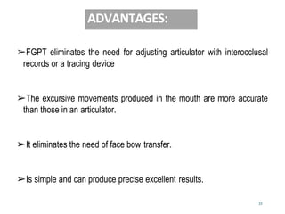 33
ADVANTAGES:
➢FGPT eliminates the need for adjusting articulator with interocclusal
records or a tracing device
➢The excursive movements produced in the mouth are more accurate
than those in an articulator.
➢It eliminates the need of face bow transfer.
➢Is simple and can produce precise excellent results.
 