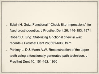 Edwin H. Getz. Functional “ Check Bite-Impressions” for
fixed prosthodontics. J Prosthet Dent 26; 146-153; 1971
Robert C. King. Stabilizing functional chew in wax
records J Prosthet Dent 26; 601-603; 1971
Pankey L. D & Mann A.W. Reconstruction of the upper
teeth using a functionally generated path technique. J
Prosthet Dent 10; 151-162; 1960
 