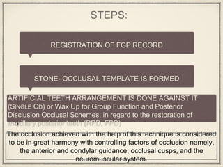 STEPS:
REGISTRATION OF FGP RECORD
STONE- OCCLUSAL TEMPLATE IS FORMED
ARTIFICIAL TEETH ARRANGEMENT IS DONE AGAINST IT
(SINGLE CD) or Wax Up for Group Function and Posterior
Disclusion Occlusal Schemes; in regard to the restoration of
maxillary posterior teeth (RPD, FPD)
The occlusion achieved with the help of this technique is considered
to be in great harmony with controlling factors of occlusion namely,
the anterior and condylar guidance, occlusal cusps, and the
neuromuscular system.
 