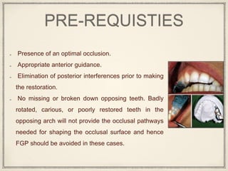 PRE-REQUISTIES
Presence of an optimal occlusion.
Appropriate anterior guidance.
Elimination of posterior interferences prior to making
the restoration.
No missing or broken down opposing teeth. Badly
rotated, carious, or poorly restored teeth in the
opposing arch will not provide the occlusal pathways
needed for shaping the occlusal surface and hence
FGP should be avoided in these cases.
 