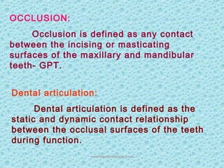 OCCLUSION:
Occlusion is defined as any contact
between the incising or masticating
surfaces of the maxillary and mandibular
teeth- GPT.
Dental articulation:
Dental articulation is defined as the
static and dynamic contact relationship
between the occlusal surfaces of the teeth
during function.
www.indiandentalacademy.comwww.indiandentalacademy.com
 