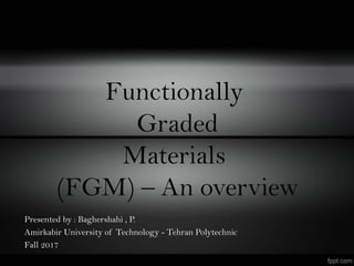Functionally
Graded
Materials
(FGM) – An overview
Presented by : Baghershahi , P.
Amirkabir University of Technology - Tehran Polytechnic
Fall 2017
 