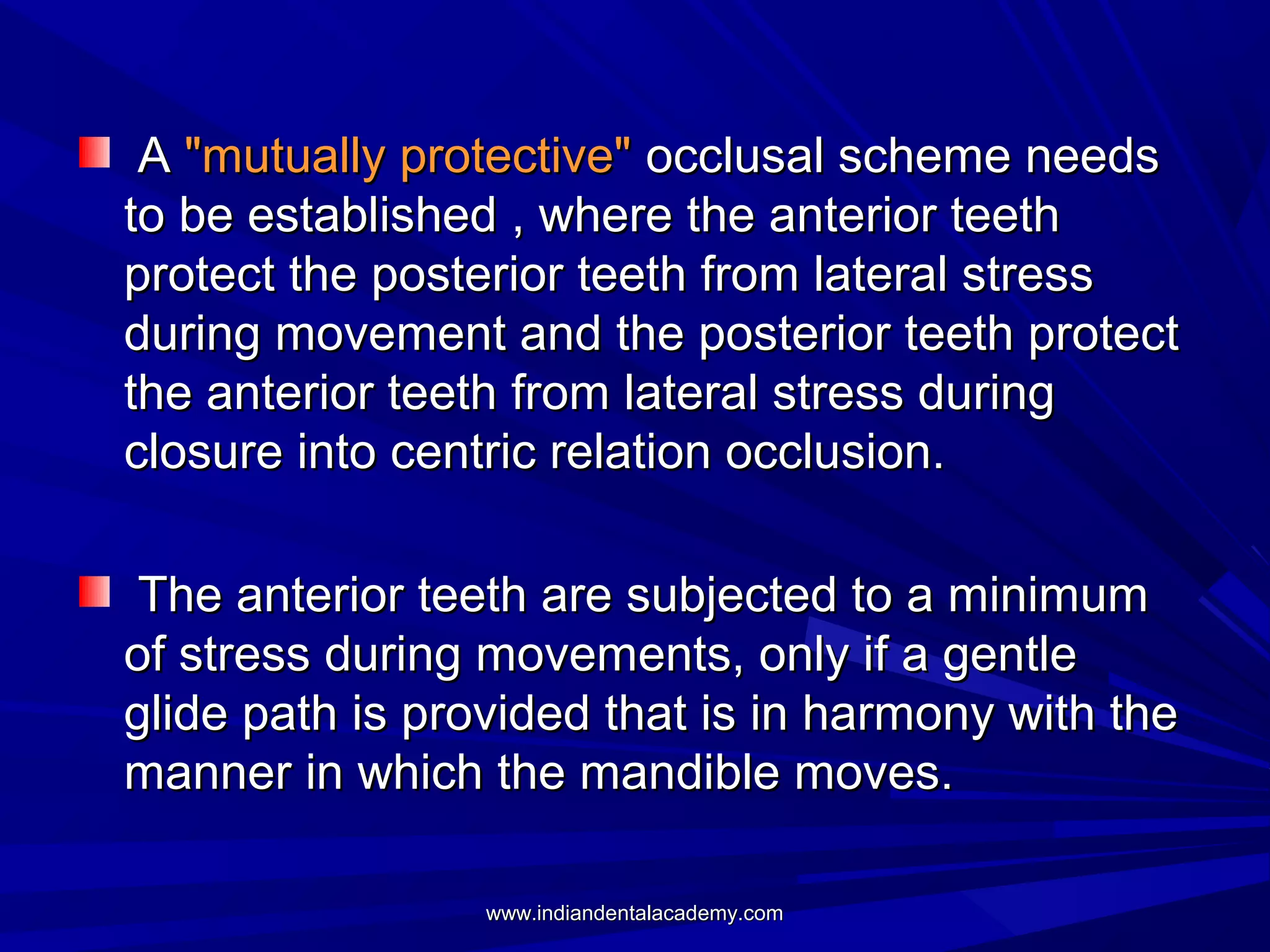 A "mutually protective" occlusal scheme needs
to be established , where the anterior teeth
protect the posterior teeth from lateral stress
during movement and the posterior teeth protect
the anterior teeth from lateral stress during
closure into centric relation occlusion.
The anterior teeth are subjected to a minimum
of stress during movements, only if a gentle
glide path is provided that is in harmony with the
manner in which the mandible moves.
www.indiandentalacademy.com

 