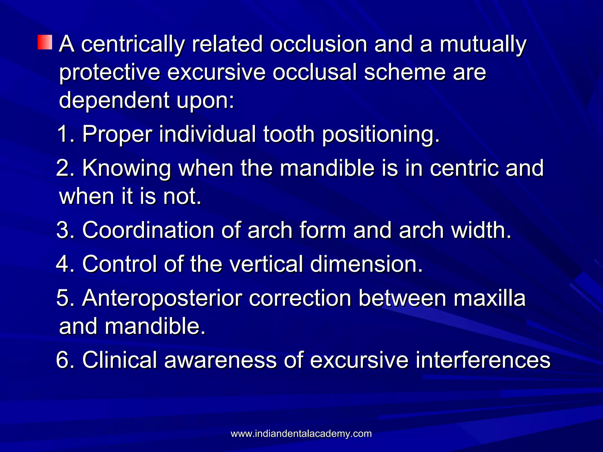 A centrically related occlusion and a mutually
protective excursive occlusal scheme are
dependent upon:
1. Proper individual tooth positioning.
2. Knowing when the mandible is in centric and
when it is not.
3. Coordination of arch form and arch width.
4. Control of the vertical dimension.
5. Anteroposterior correction between maxilla
and mandible.
6. Clinical awareness of excursive interferences
www.indiandentalacademy.com

 
