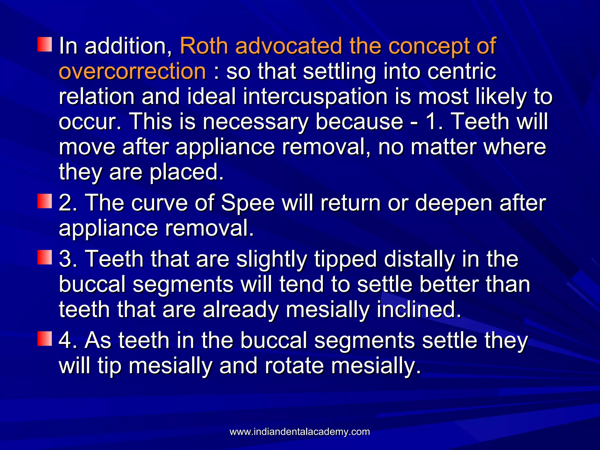 In addition, Roth advocated the concept of
overcorrection : so that settling into centric
relation and ideal intercuspation is most likely to
occur. This is necessary because - 1. Teeth will
move after appliance removal, no matter where
they are placed.
2. The curve of Spee will return or deepen after
appliance removal.
3. Teeth that are slightly tipped distally in the
buccal segments will tend to settle better than
teeth that are already mesially inclined.
4. As teeth in the buccal segments settle they
will tip mesially and rotate mesially.
www.indiandentalacademy.com

 