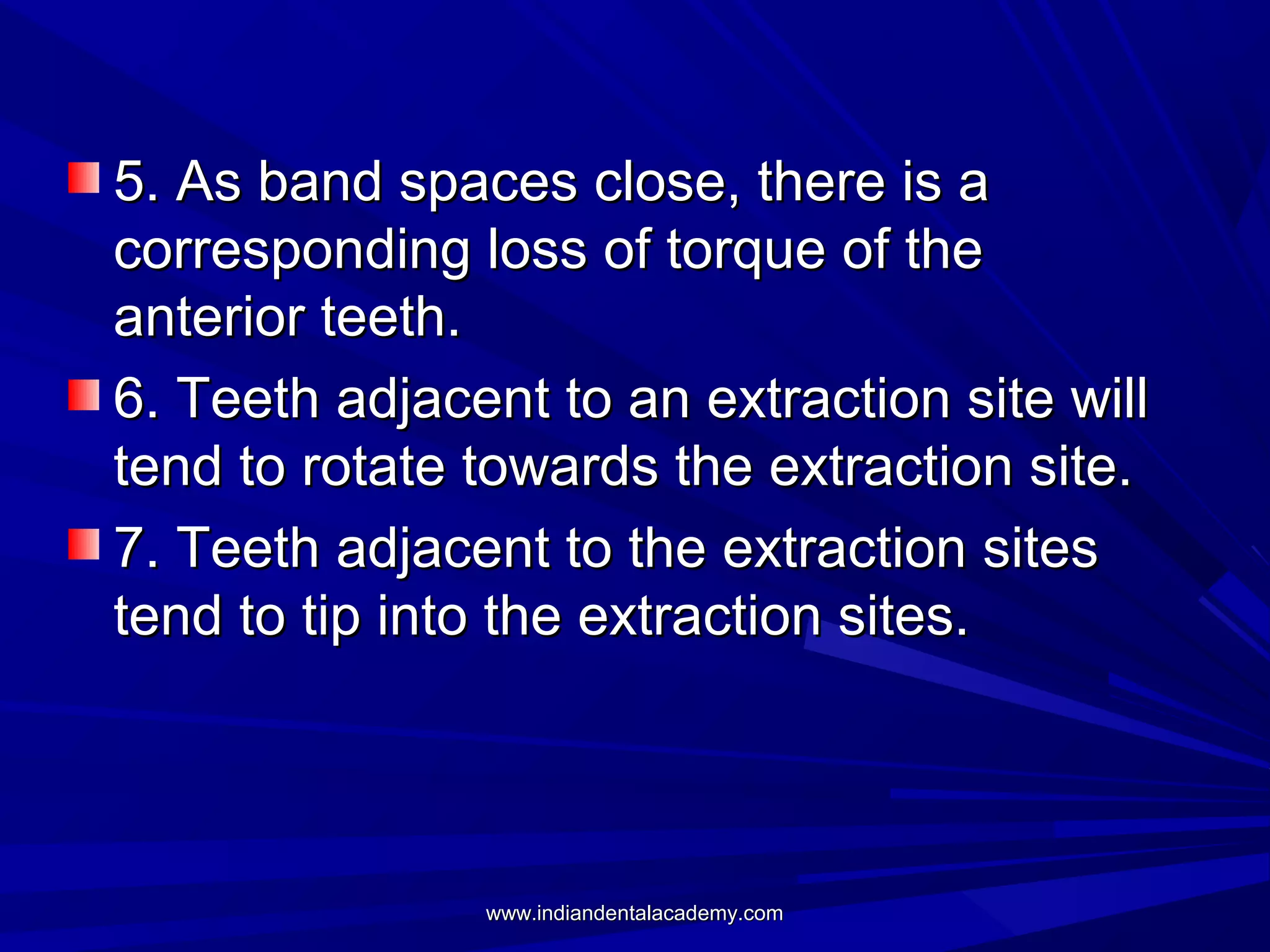 5. As band spaces close, there is a
corresponding loss of torque of the
anterior teeth.
6. Teeth adjacent to an extraction site will
tend to rotate towards the extraction site.
7. Teeth adjacent to the extraction sites
tend to tip into the extraction sites.

www.indiandentalacademy.com

 