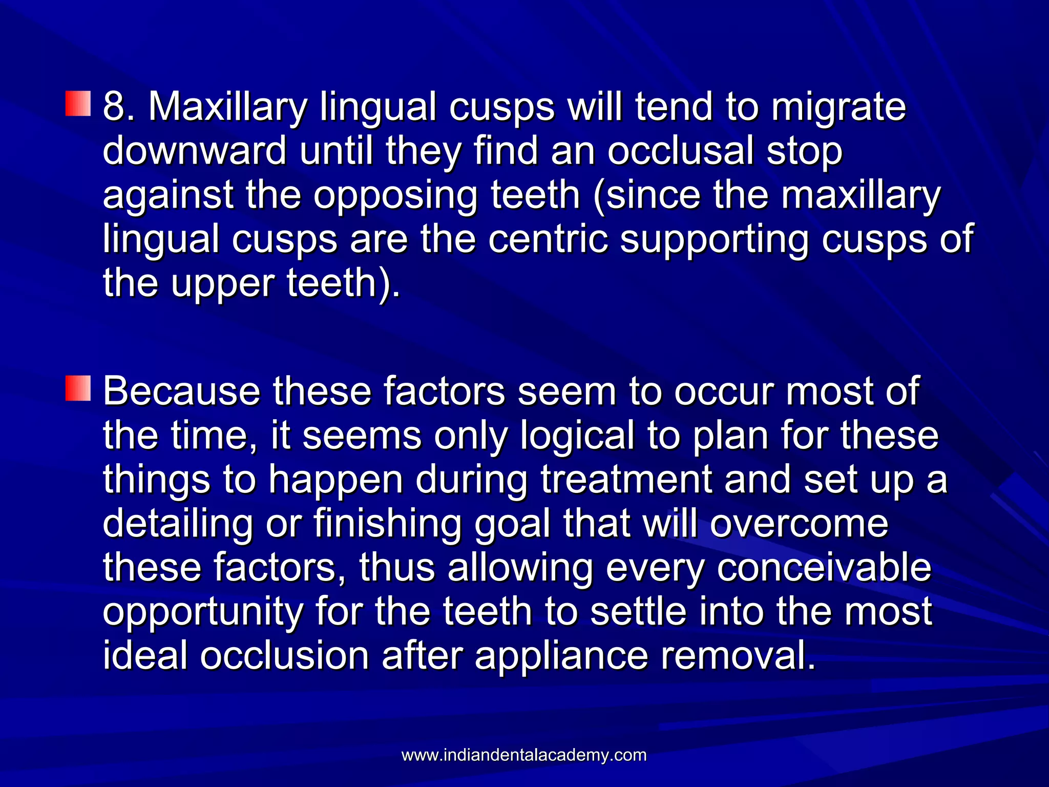 8. Maxillary lingual cusps will tend to migrate
downward until they find an occlusal stop
against the opposing teeth (since the maxillary
lingual cusps are the centric supporting cusps of
the upper teeth).
Because these factors seem to occur most of
the time, it seems only logical to plan for these
things to happen during treatment and set up a
detailing or finishing goal that will overcome
these factors, thus allowing every conceivable
opportunity for the teeth to settle into the most
ideal occlusion after appliance removal.
www.indiandentalacademy.com

 