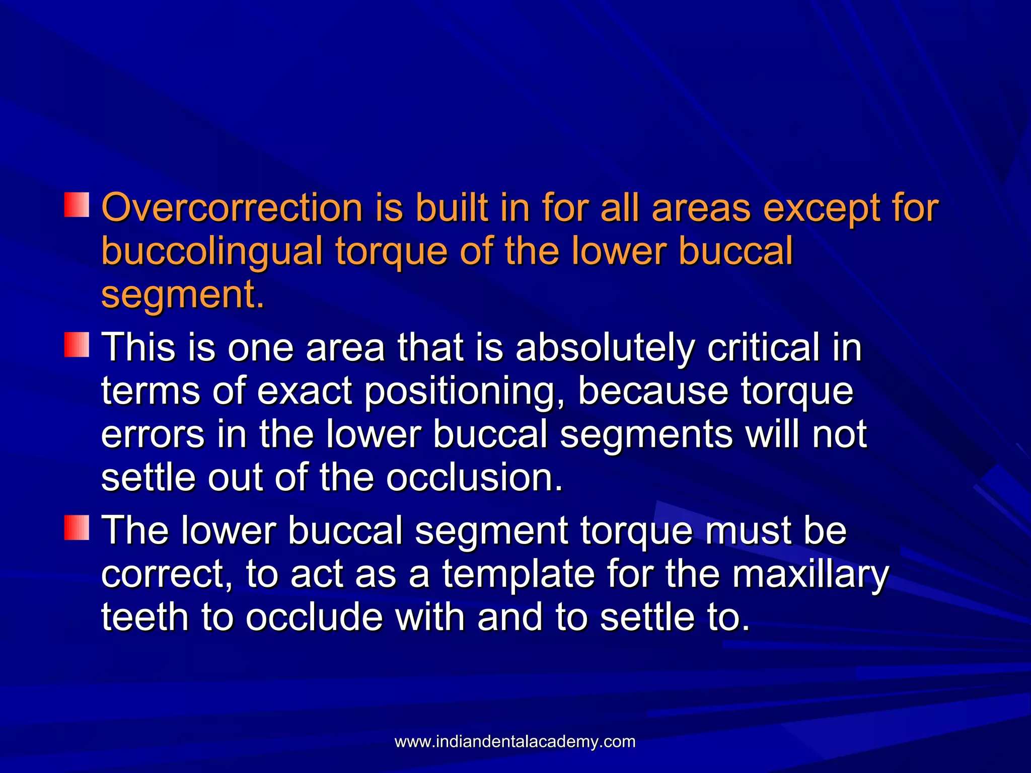 Overcorrection is built in for all areas except for
buccolingual torque of the lower buccal
segment.
This is one area that is absolutely critical in
terms of exact positioning, because torque
errors in the lower buccal segments will not
settle out of the occlusion.
The lower buccal segment torque must be
correct, to act as a template for the maxillary
teeth to occlude with and to settle to.
www.indiandentalacademy.com

 