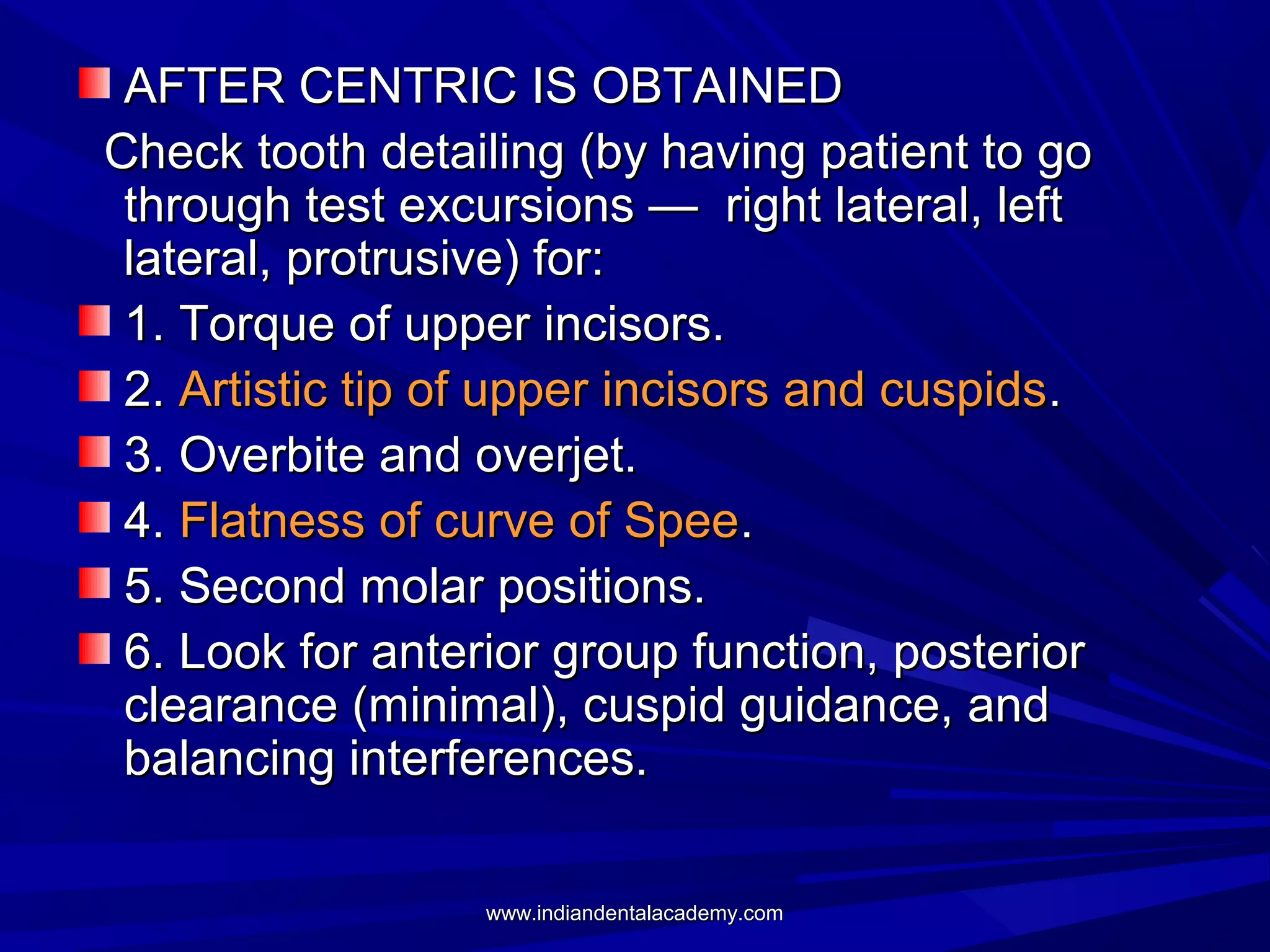 AFTER CENTRIC IS OBTAINED
Check tooth detailing (by having patient to go
through test excursions — right lateral, left
lateral, protrusive) for:
1. Torque of upper incisors.
2. Artistic tip of upper incisors and cuspids.
3. Overbite and overjet.
4. Flatness of curve of Spee.
5. Second molar positions.
6. Look for anterior group function, posterior
clearance (minimal), cuspid guidance, and
balancing interferences.
www.indiandentalacademy.com

 