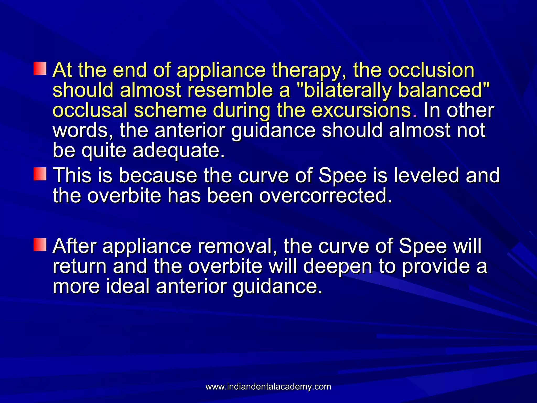 At the end of appliance therapy, the occlusion
should almost resemble a "bilaterally balanced"
occlusal scheme during the excursions. In other
words, the anterior guidance should almost not
be quite adequate.
This is because the curve of Spee is leveled and
the overbite has been overcorrected.
After appliance removal, the curve of Spee will
return and the overbite will deepen to provide a
more ideal anterior guidance.

www.indiandentalacademy.com

 