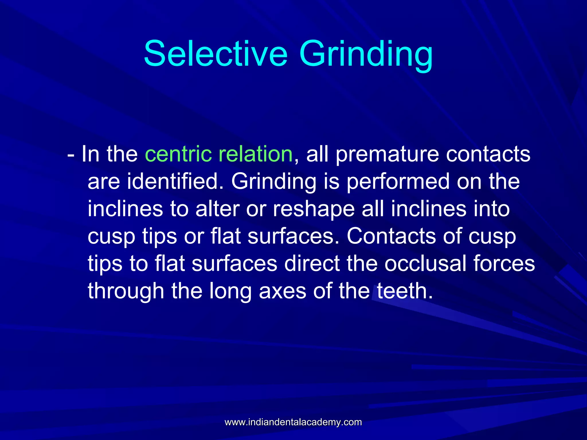Selective Grinding
- In the centric relation, all premature contacts
are identified. Grinding is performed on the
inclines to alter or reshape all inclines into
cusp tips or flat surfaces. Contacts of cusp
tips to flat surfaces direct the occlusal forces
through the long axes of the teeth.

www.indiandentalacademy.com

 