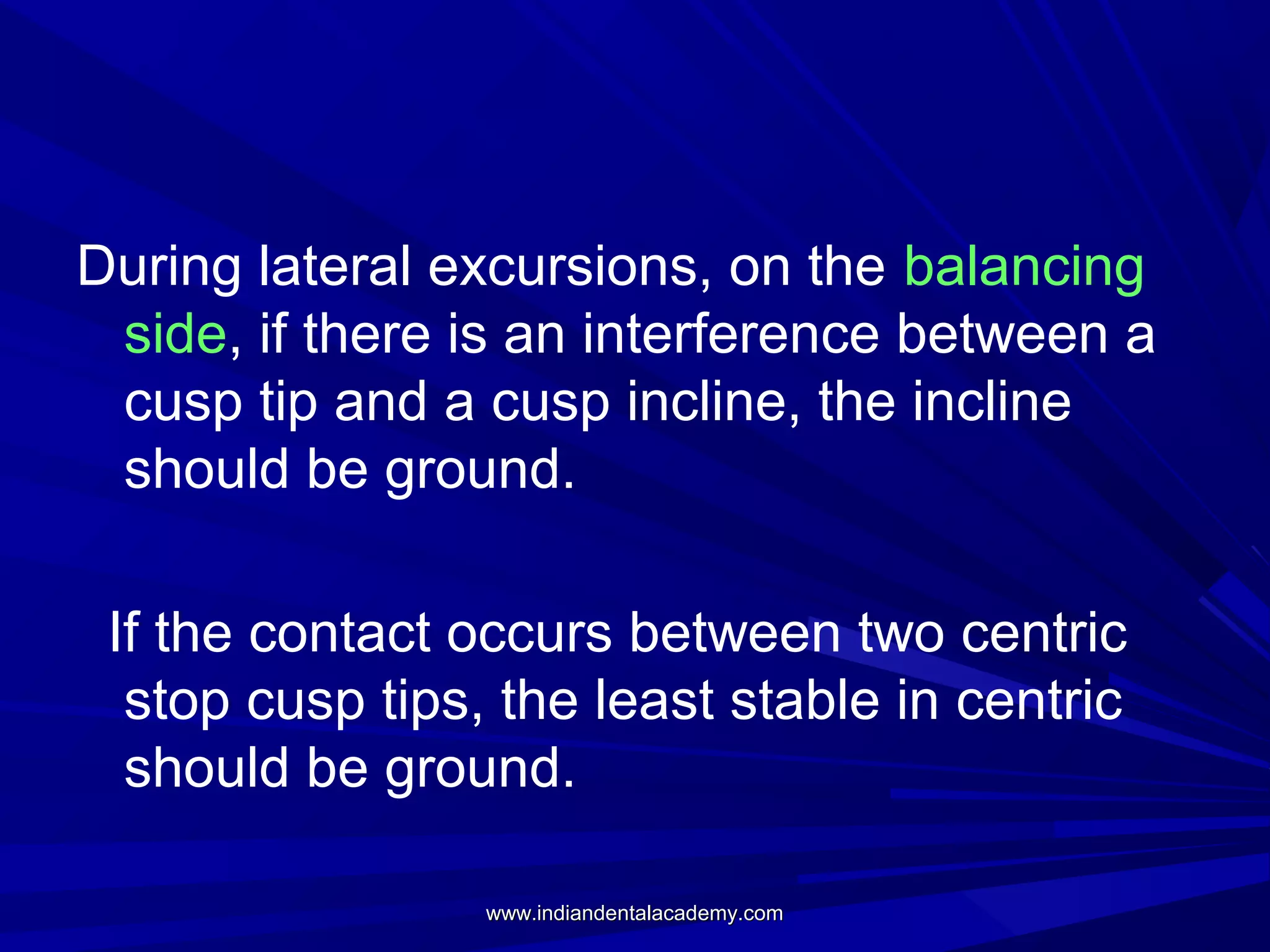 During lateral excursions, on the balancing
side, if there is an interference between a
cusp tip and a cusp incline, the incline
should be ground.
If the contact occurs between two centric
stop cusp tips, the least stable in centric
should be ground.
www.indiandentalacademy.com

 