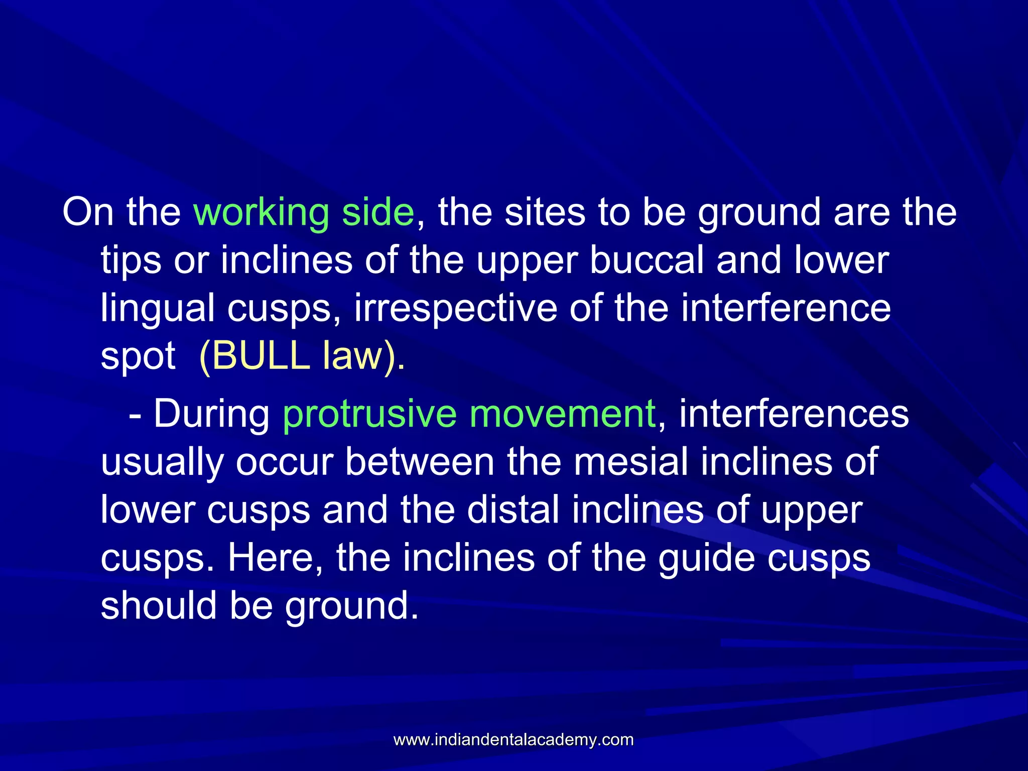 On the working side, the sites to be ground are the
tips or inclines of the upper buccal and lower
lingual cusps, irrespective of the interference
spot (BULL law).
- During protrusive movement, interferences
usually occur between the mesial inclines of
lower cusps and the distal inclines of upper
cusps. Here, the inclines of the guide cusps
should be ground.

www.indiandentalacademy.com

 