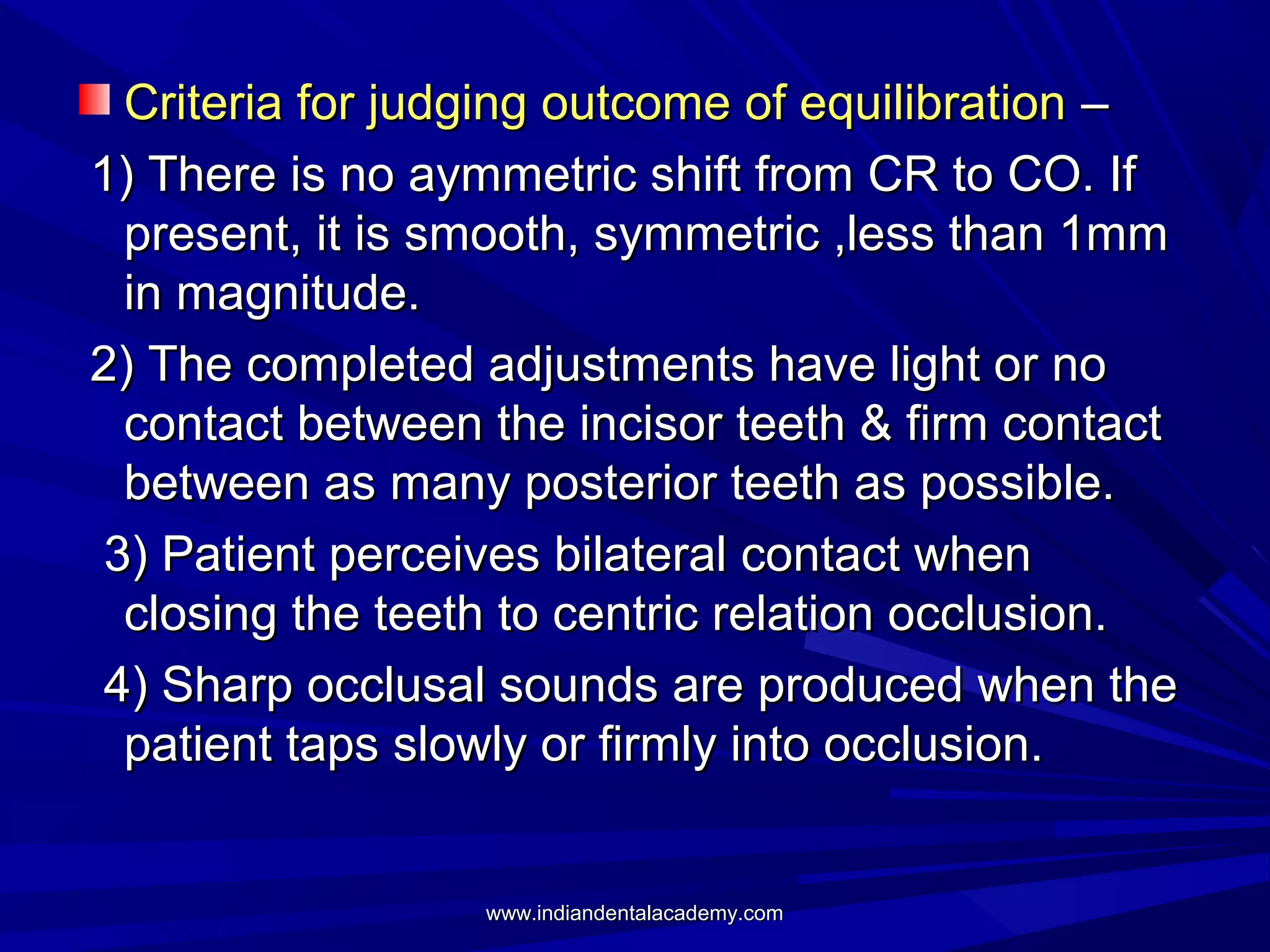 Criteria for judging outcome of equilibration –
1) There is no aymmetric shift from CR to CO. If
present, it is smooth, symmetric ,less than 1mm
in magnitude.
2) The completed adjustments have light or no
contact between the incisor teeth & firm contact
between as many posterior teeth as possible.
3) Patient perceives bilateral contact when
closing the teeth to centric relation occlusion.
4) Sharp occlusal sounds are produced when the
patient taps slowly or firmly into occlusion.

www.indiandentalacademy.com

 
