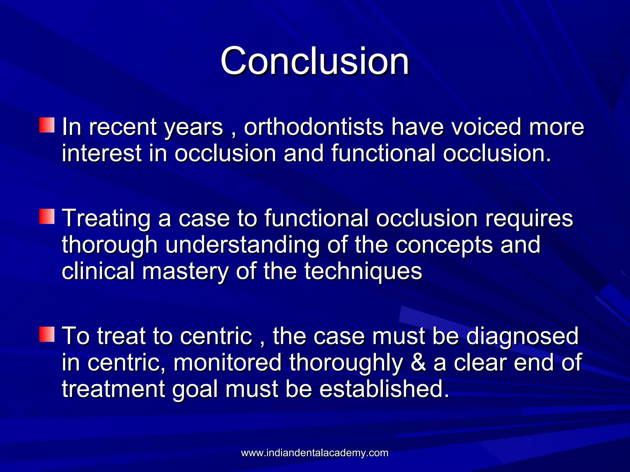 Conclusion
In recent years , orthodontists have voiced more
interest in occlusion and functional occlusion.
Treating a case to functional occlusion requires
thorough understanding of the concepts and
clinical mastery of the techniques
To treat to centric , the case must be diagnosed
in centric, monitored thoroughly & a clear end of
treatment goal must be established.
www.indiandentalacademy.com

 