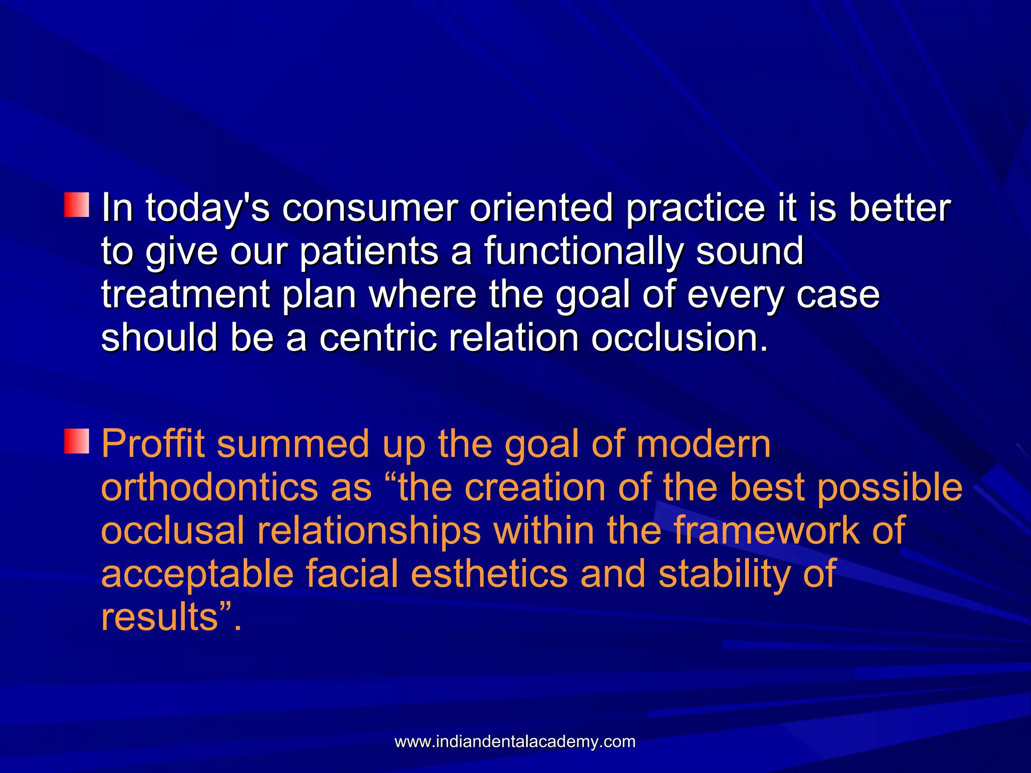In today's consumer oriented practice it is better
to give our patients a functionally sound
treatment plan where the goal of every case
should be a centric relation occlusion.
Proffit summed up the goal of modern
orthodontics as “the creation of the best possible
occlusal relationships within the framework of
acceptable facial esthetics and stability of
results”.
www.indiandentalacademy.com

 