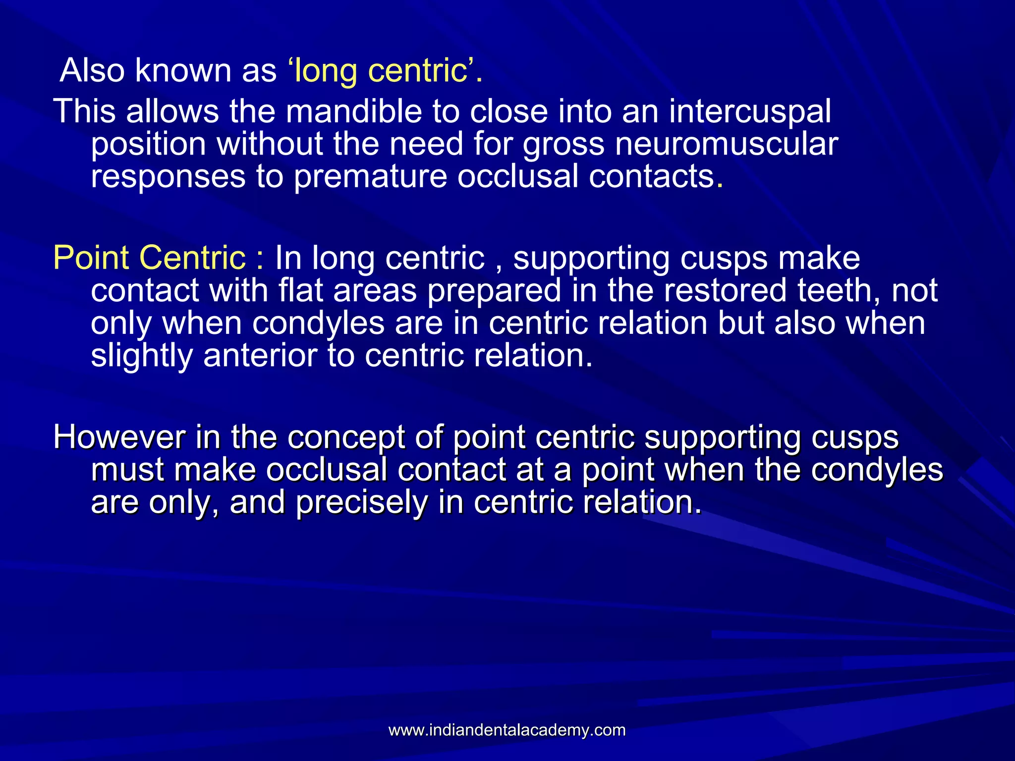 Also known as ‘long centric’.
This allows the mandible to close into an intercuspal
position without the need for gross neuromuscular
responses to premature occlusal contacts.
Point Centric : In long centric , supporting cusps make
contact with flat areas prepared in the restored teeth, not
only when condyles are in centric relation but also when
slightly anterior to centric relation.
However in the concept of point centric supporting cusps
must make occlusal contact at a point when the condyles
are only, and precisely in centric relation.

www.indiandentalacademy.com

 