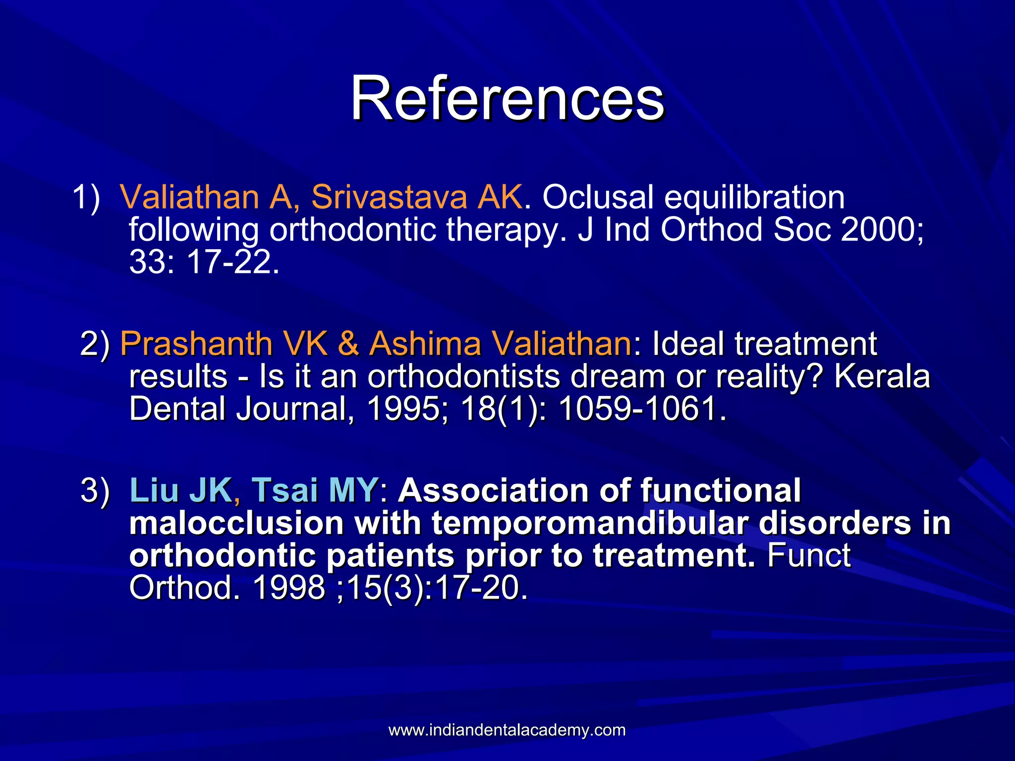 References
1) Valiathan A, Srivastava AK. Oclusal equilibration
following orthodontic therapy. J Ind Orthod Soc 2000;
33: 17-22.
2) Prashanth VK & Ashima Valiathan: Ideal treatment
results - Is it an orthodontists dream or reality? Kerala
Dental Journal, 1995; 18(1): 1059-1061.
3) Liu JK, Tsai MY: Association of functional
malocclusion with temporomandibular disorders in
orthodontic patients prior to treatment. Funct
Orthod. 1998 ;15(3):17-20.

www.indiandentalacademy.com

 