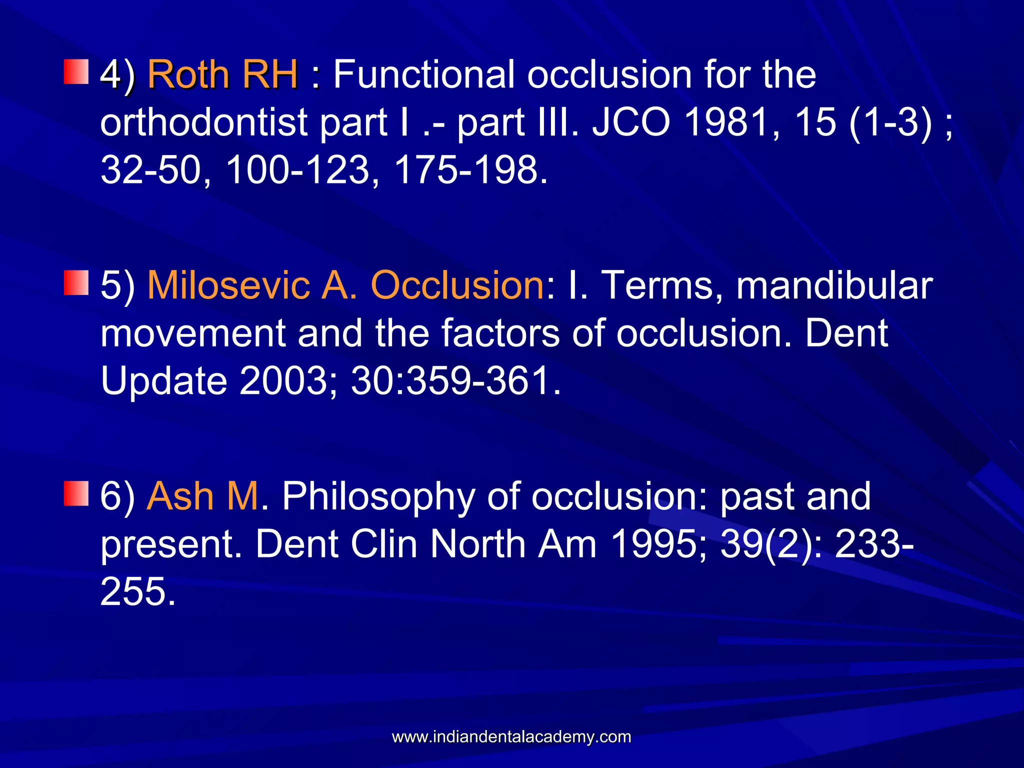 4) Roth RH : Functional occlusion for the
orthodontist part I .- part III. JCO 1981, 15 (1-3) ;
32-50, 100-123, 175-198.
5) Milosevic A. Occlusion: I. Terms, mandibular
movement and the factors of occlusion. Dent
Update 2003; 30:359-361.
6) Ash M. Philosophy of occlusion: past and
present. Dent Clin North Am 1995; 39(2): 233255.

www.indiandentalacademy.com

 