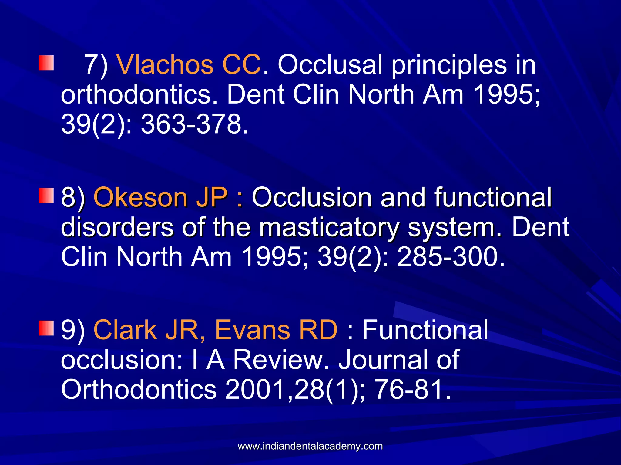 7) Vlachos CC. Occlusal principles in
orthodontics. Dent Clin North Am 1995;
39(2): 363-378.
8) Okeson JP : Occlusion and functional
disorders of the masticatory system. Dent
Clin North Am 1995; 39(2): 285-300.
9) Clark JR, Evans RD : Functional
occlusion: I A Review. Journal of
Orthodontics 2001,28(1); 76-81.
www.indiandentalacademy.com

 
