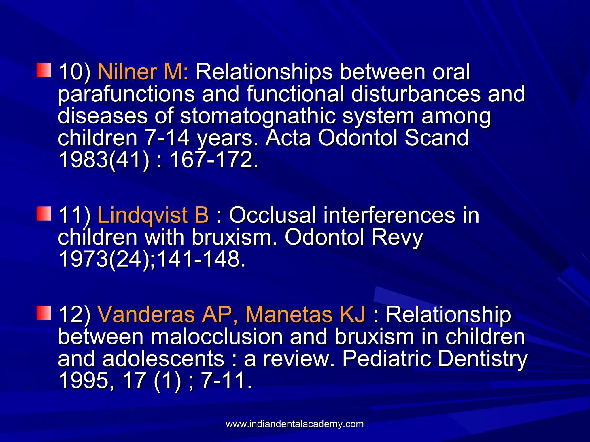 10) Nilner M: Relationships between oral
parafunctions and functional disturbances and
diseases of stomatognathic system among
children 7-14 years. Acta Odontol Scand
1983(41) : 167-172.
11) Lindqvist B : Occlusal interferences in
children with bruxism. Odontol Revy
1973(24);141-148.
12) Vanderas AP, Manetas KJ : Relationship
between malocclusion and bruxism in children
and adolescents : a review. Pediatric Dentistry
1995, 17 (1) ; 7-11.
www.indiandentalacademy.com

 